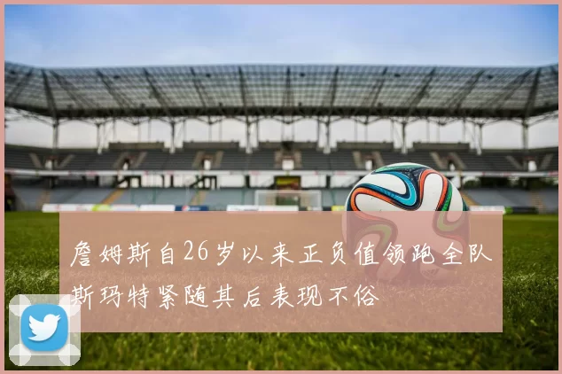 詹姆斯自26岁以来正负值领跑全队斯玛特紧随其后表现不俗