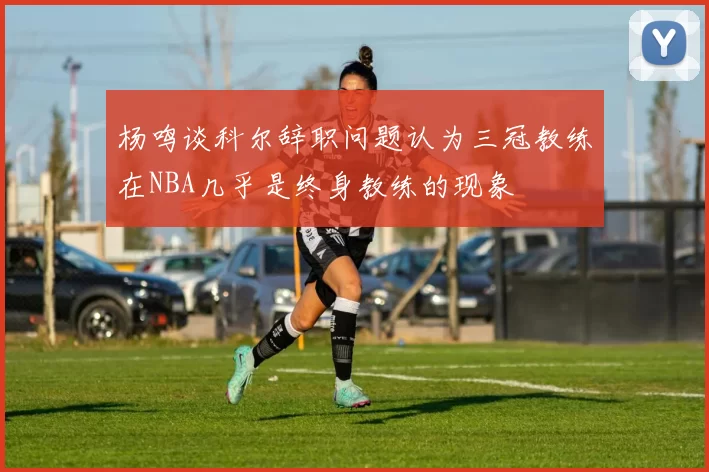 杨鸣谈科尔辞职问题认为三冠教练在NBA几乎是终身教练的现象