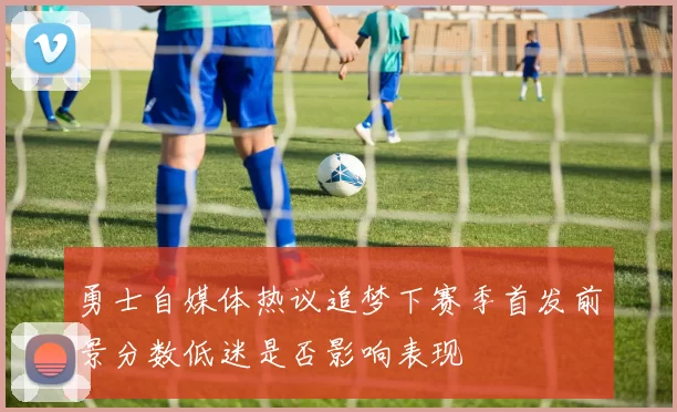 勇士自媒体热议追梦下赛季首发前景分数低迷是否影响表现
