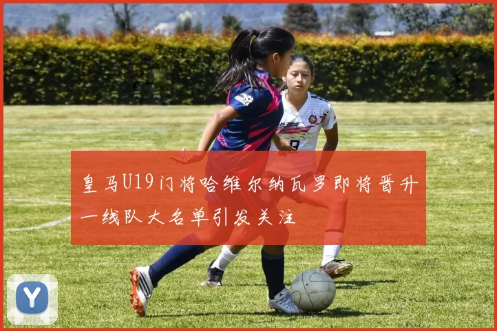 皇马U19门将哈维尔纳瓦罗即将晋升一线队大名单引发关注