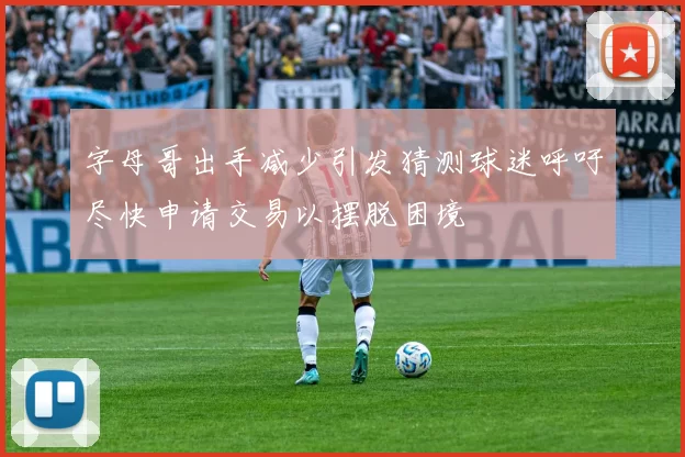 字母哥出手减少引发猜测球迷呼吁尽快申请交易以摆脱困境