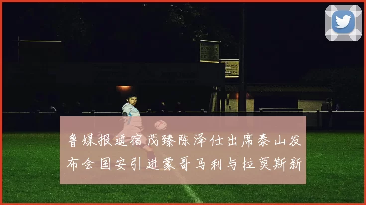 鲁媒报道宿茂臻陈泽仕出席泰山发布会国安引进蒙哥马利与拉莫斯新动态