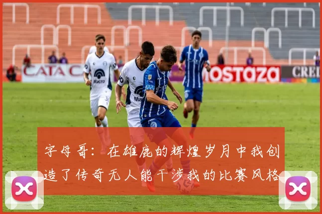 字母哥：在雄鹿的辉煌岁月中我创造了传奇无人能干涉我的比赛风格