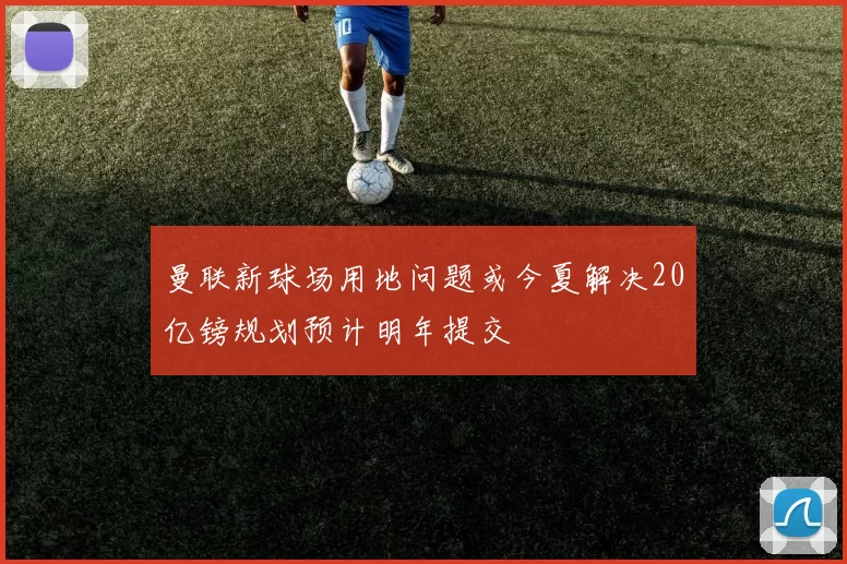 曼联新球场用地问题或今夏解决20亿镑规划预计明年提交