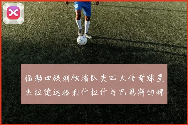 福勒回顾利物浦队史四大传奇球星杰拉德达格利什拉什与巴恩斯的辉煌成就