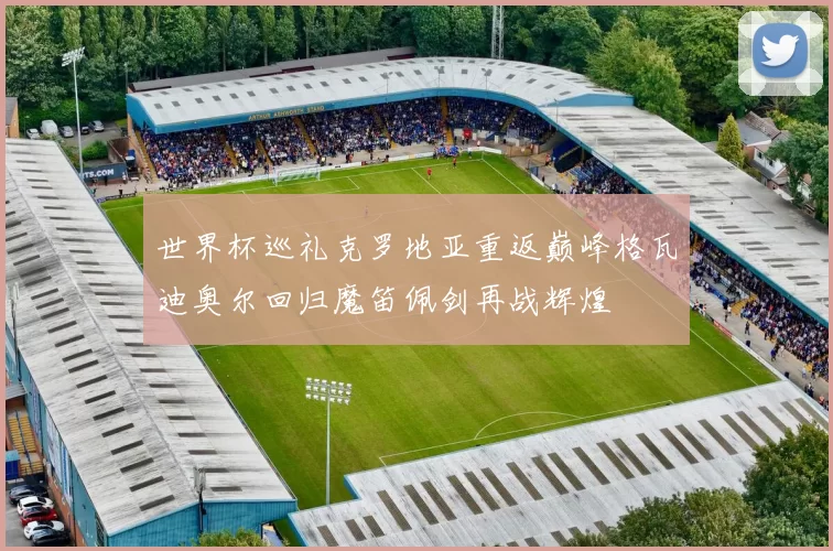 世界杯巡礼克罗地亚重返巅峰格瓦迪奥尔回归魔笛佩剑再战辉煌