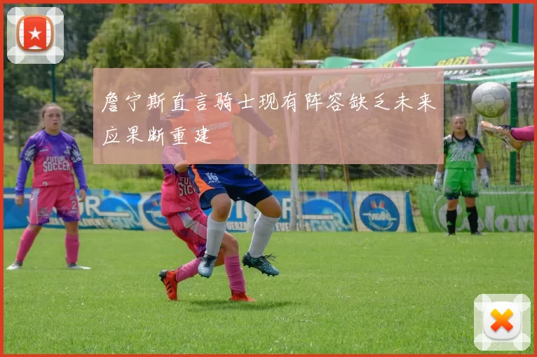 詹宁斯直言骑士现有阵容缺乏未来应果断重建