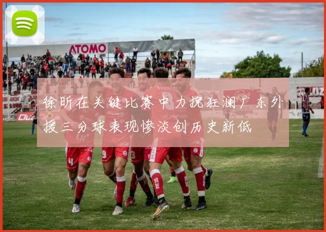 徐昕在关键比赛中力挽狂澜广东外援三分球表现惨淡创历史新低