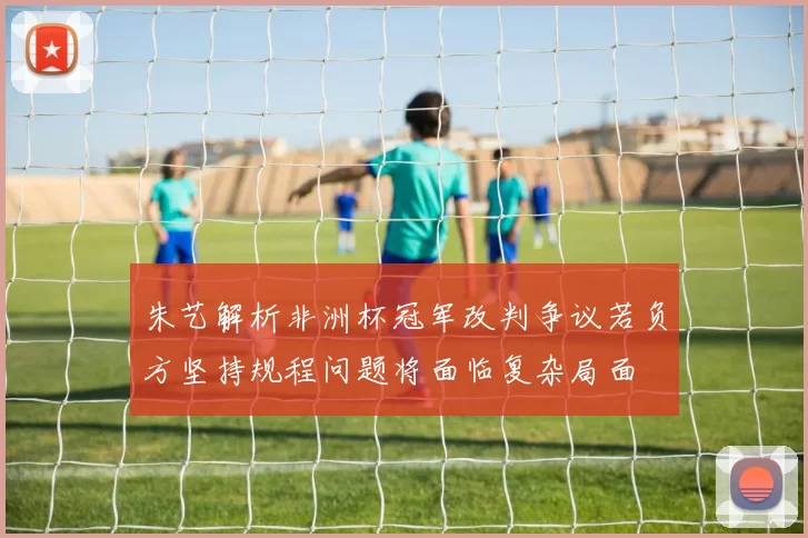 朱艺解析非洲杯冠军改判争议若负方坚持规程问题将面临复杂局面