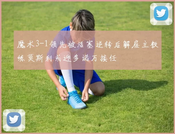 魔术3-1领先被活塞逆转后解雇主教练莫斯利或迎多诺万接任