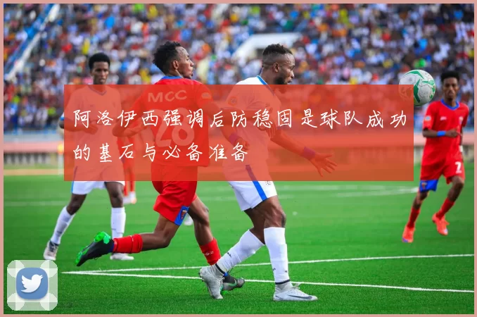 阿洛伊西强调后防稳固是球队成功的基石与必备准备