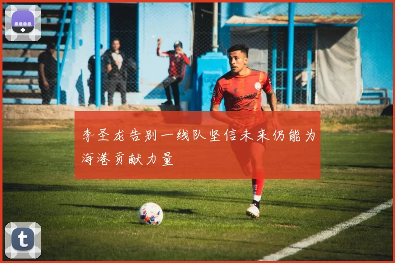 李圣龙告别一线队坚信未来仍能为海港贡献力量