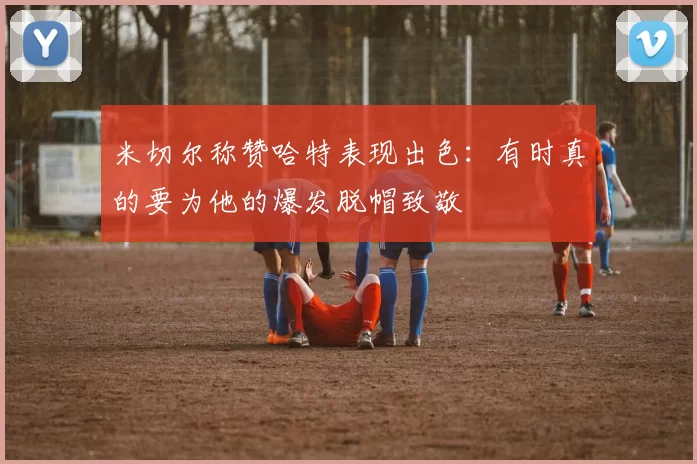米切尔称赞哈特表现出色：有时真的要为他的爆发脱帽致敬