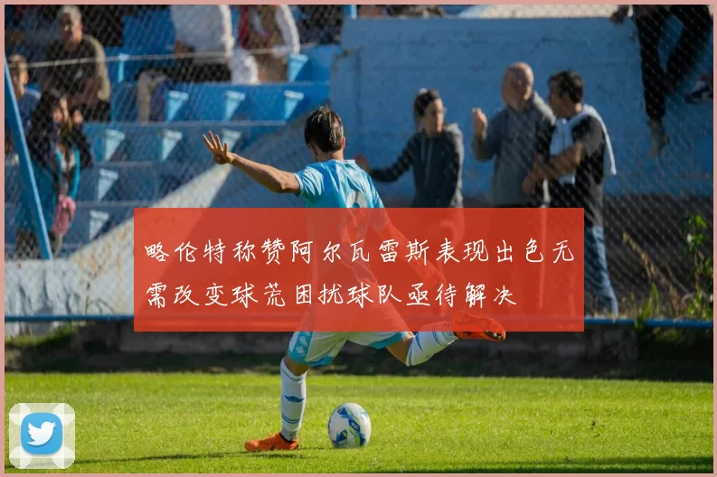 略伦特称赞阿尔瓦雷斯表现出色无需改变球荒困扰球队亟待解决