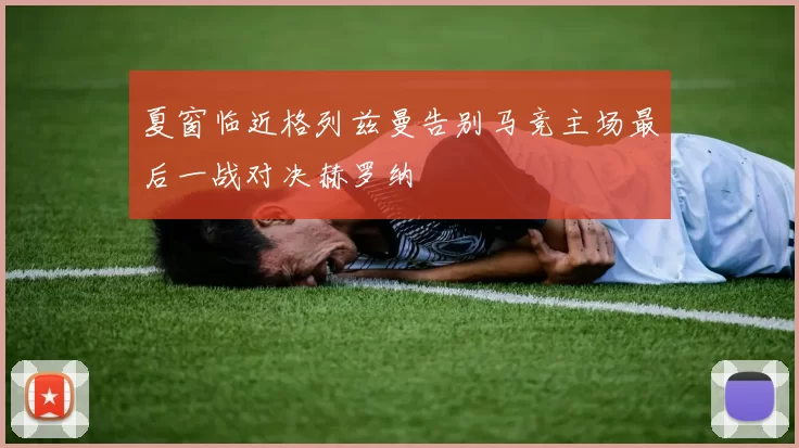 夏窗临近格列兹曼告别马竞主场最后一战对决赫罗纳