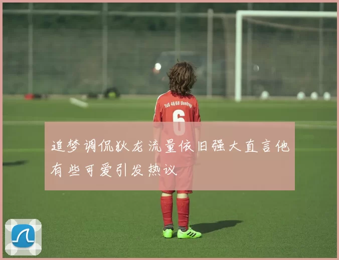追梦调侃狄龙流量依旧强大直言他有些可爱引发热议