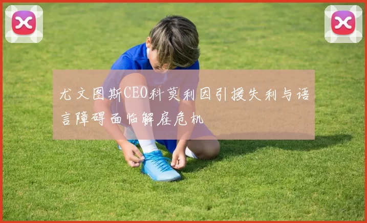 尤文图斯CEO科莫利因引援失利与语言障碍面临解雇危机