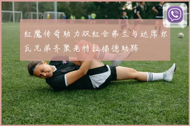 红魔传奇助力双红会弗兰与达席尔瓦兄弟齐聚老特拉福德助阵