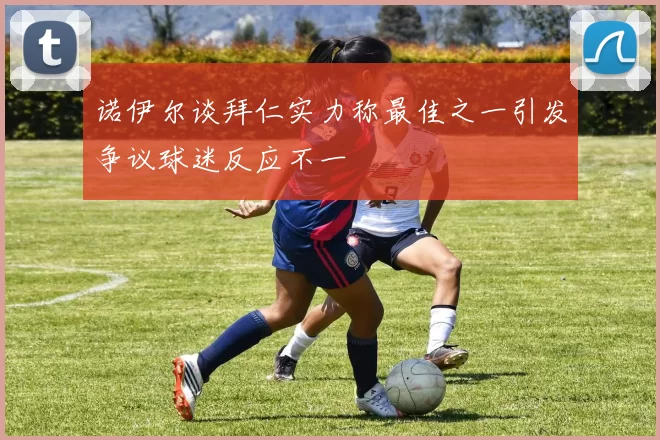 诺伊尔谈拜仁实力称最佳之一引发争议球迷反应不一