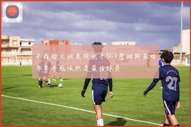 平森称文班表现优于SGA詹姆斯虽难年年夺冠依然是最佳球员