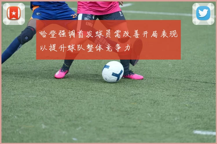 哈登强调首发球员需改善开局表现以提升球队整体竞争力