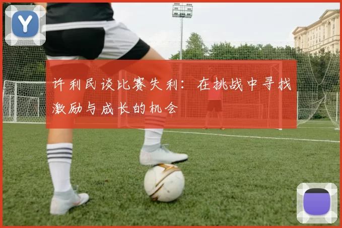许利民谈比赛失利：在挑战中寻找激励与成长的机会