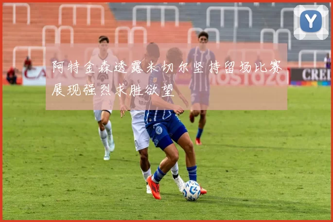 阿特金森透露米切尔坚持留场比赛展现强烈求胜欲望