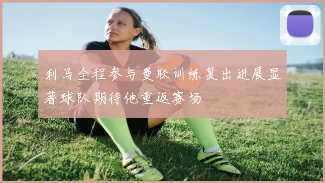 利马全程参与曼联训练复出进展显著球队期待他重返赛场