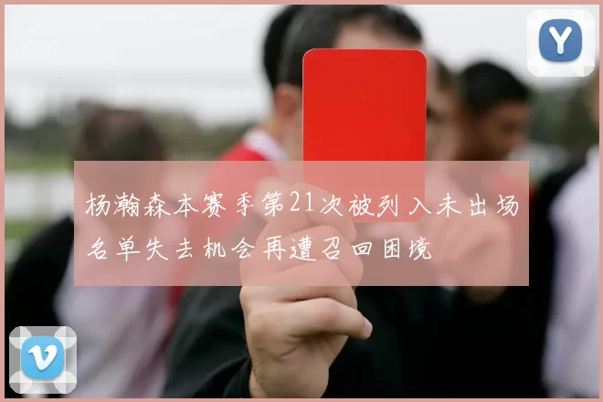 杨瀚森本赛季第21次被列入未出场名单失去机会再遭召回困境