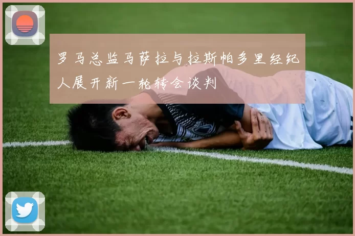罗马总监马萨拉与拉斯帕多里经纪人展开新一轮转会谈判