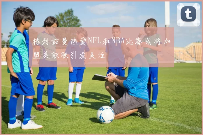 格列兹曼热爱NFL和NBA比赛或将加盟美职联引发关注