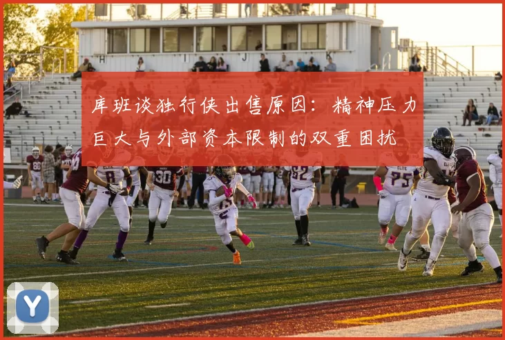 库班谈独行侠出售原因：精神压力巨大与外部资本限制的双重困扰